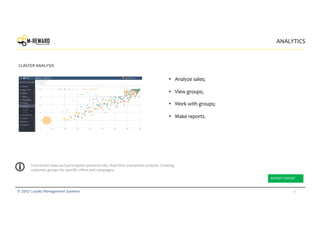 29© 2017 Loyalty Management Systems
• Analyze sales;
• View groups;
• Work with groups;
• Make reports.
ANALYTICS
CLASTER ANALYSIS
Transaction data and participants personal info. Real time transaction analysis. Creating
customer groups for specific offers and campaigns.
REPORT EXPORT
 