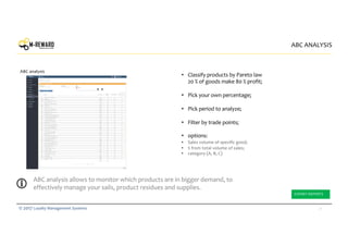 31© 2017 Loyalty Management Systems
• Classify products by Pareto law
20 % of goods make 80 % profit;
• Pick your own percentage;
• Pick period to analyze;
• Filter by trade points;
• options:
• Sales volume of specific good;
• % from total volume of sales;
• category (А, В, С)
ABC ANALYSIS
ABC analysis
ABC analysis allows to monitor which products are in bigger demand, to
effectively manage your sails, product residues and supplies.
EXPORT REPORTS
 