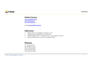 33© 2017 Loyalty Management Systems
Contacts
Wallet Factory
www.walletfactory.pro
www.wreward.pro
www.m-reward.com
e-mail: welcome@mreward.pro
Addresses:
ü Poland, Office 27, 2A Rydygiera St., Wroclaw, 53-029
ü Ukraine, 4 Andrey Sheptytsky St, 10th floor, Kyiv
ü United Kingdom, Office 11, 43 Bedford street, London, England, WC2E 9HA
ü China, Wuxing Road, No. 277, Suite 1513, Shanghai 200030
Phones:
PL +48-73500-7500
UA +38-067-621-57-13
UK +44-2081-444-801
USA +1-415-830-3669
CN +86-183-2120-3019
 