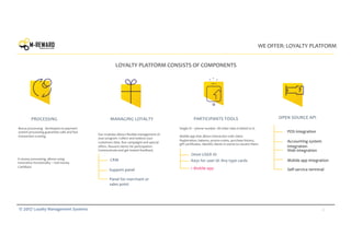 4© 2017 Loyalty Management Systems
WE OFFER: LOYALTY PLATFORM
PROCESSING MANAGING LOYALTY PARTICIPANTS TOOLS OPEN SOURCE API
CRM
Panel for merchant or
sales point
Support panel
Omni USER ID
+ Mobile app
POS integration
Accounting system
integration
Web integration
Mobile app integration
Self-service terminal
Single ID – phone number. All other data is linked to it.
Mobile app that allows interaction with client.
Registration, balance, promo-codes, purchase history,
gift certificates. Identify clients in stores to reward them.
Our modules allows flexible management of
your program. Collect and analyze your
customers data. Run campaigns and special
offers. Reward clients for participation.
Communicate and get instant feedback.
Bonus processing developed on payment
system processing guaranties safe and fast
transaction running.
E-money processing, allows using
innovative functionality – real money
CashBack.
LOYALTY PLATFORM CONSISTS OF COMPONENTS
Keys for user id: Any type cards
 