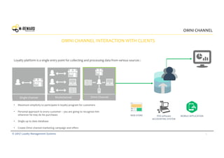 5© 2017 Loyalty Management Systems
OMNI CHANNEL
OMNI CHANNEL INTERACTION WITH CLIENTS
POS software
ACCOUNTING SYSTEM
WEB STORE MOBILE APPLICATION
Loyalty platform is a single entry point for collecting and processing data from various sources :
• Maximum simplicity to participate in loyalty program for customers
• Personal approach to every customer – you are going to recognize him
wherever he may do his purchases
• Single up to date database
• Create Omni channel marketing campaign and offers
Single-channelSingle-channel Multichannel Omni Channel
 