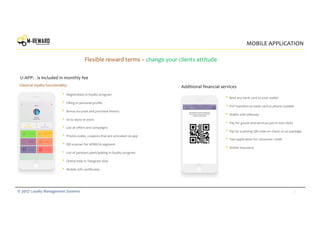 7© 2017 Loyalty Management Systems
MOBILE APPLICATION
Flexible reward terms – change your clients attitude
• Registration in loyalty program
• Filling in personal profile
• Bonus account and purchase history
• ID to show in store
• List of offers and campaigns
• Promo-codes, coupons that are activated via app
• QR scanner for HORECA segment
• List of partners participating in loyalty program
• Online help in Telegram chat
• Mobile Gift certificates
• Bind any bank card to your wallet
• P2P transfers to bank card or phone number
• Wallet with eMoney
• Pay for goods and services just in two clicks
• Pay by scanning QR-code on check or on package
• Fast application for consumer credit
• Online insurance
Classical loyalty functionality:
U-APP: - is included in monthly fee
Additional financial services
 