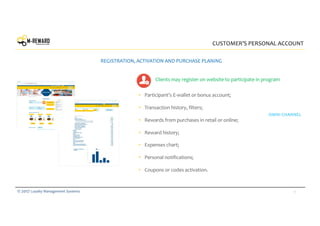 9© 2017 Loyalty Management Systems
• Participant’s E-wallet or bonus account;
• Transaction history, filters;
• Rewards from purchases in retail or online;
• Reward history;
• Expenses chart;
• Personal notifications;
• Coupons or codes activation.
CUSTOMER’S PERSONAL ACCOUNT
REGISTRATION, ACTIVATION AND PURCHASE PLANING
OMNI CHANNEL
Clients may register on website to participate in program
 