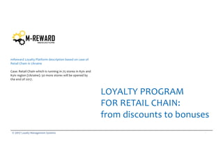 1© 2017 Loyalty Management Systems
mReward Loyalty Platform description based on case of
Retail Chain in Ukraine
Case: Retail Chain which is running in 75 stores in Kyiv and
Kyiv region (Ukraine). 50 more stores will be opened by
the end of 2017.
LOYALTY PROGRAM
FOR RETAIL CHAIN:
from discounts to bonuses
 