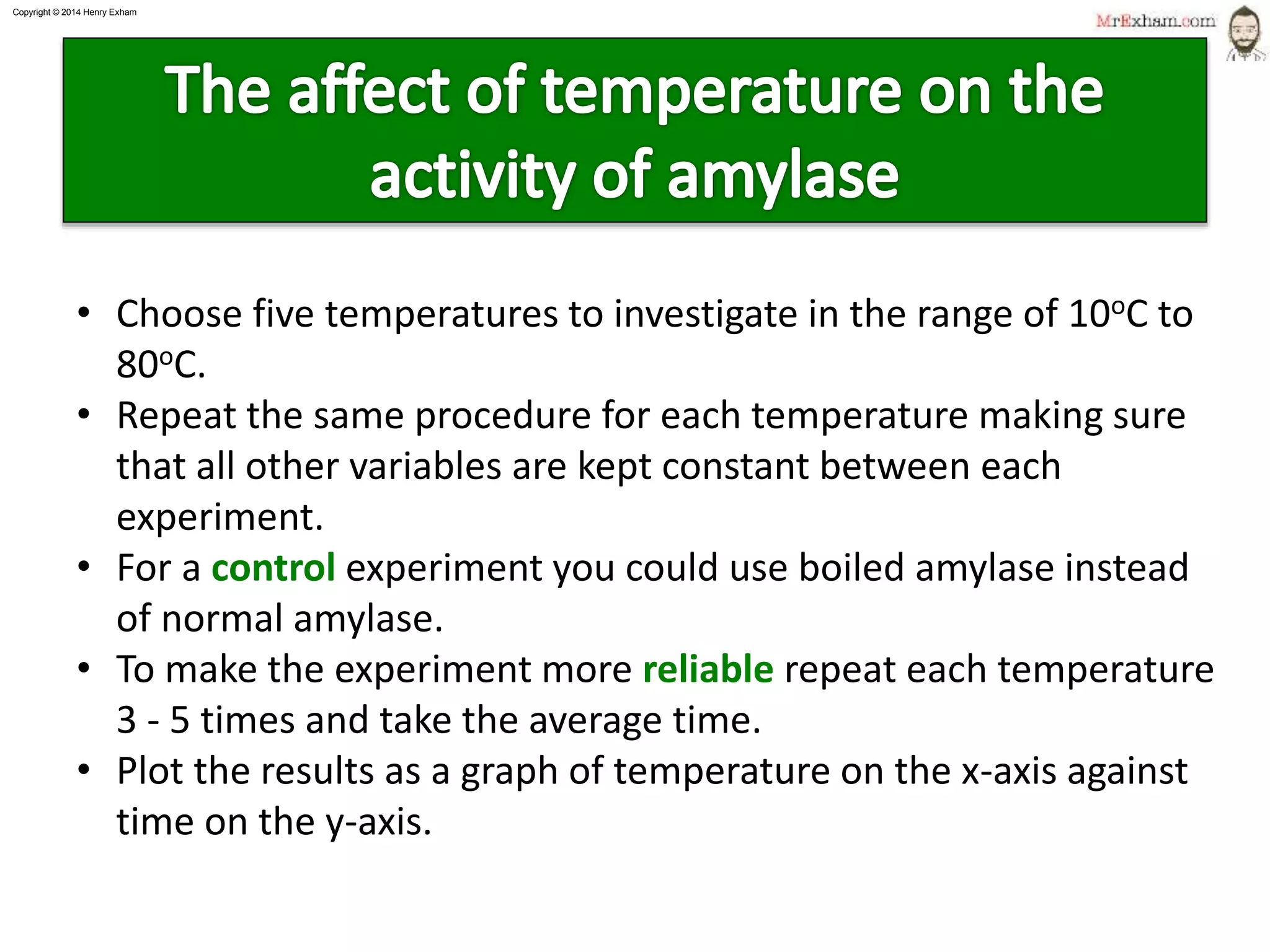 Copyright © 2015 Henry Exham
15
1.1 Life Processes - Enzymes
Factors affecting enzymes
• Choose five temperatures to investigate in the range of 10oC to
80oC.
• Repeat the same procedure for each temperature making sure
that all other variables are kept constant between each
experiment.
• For a control experiment you could use boiled amylase instead
of normal amylase.
• To make the experiment more reliable repeat each temperature
3 - 5 times and take the average time.
• Plot the results as a graph of temperature on the x-axis against
time on the y-axis.
 
