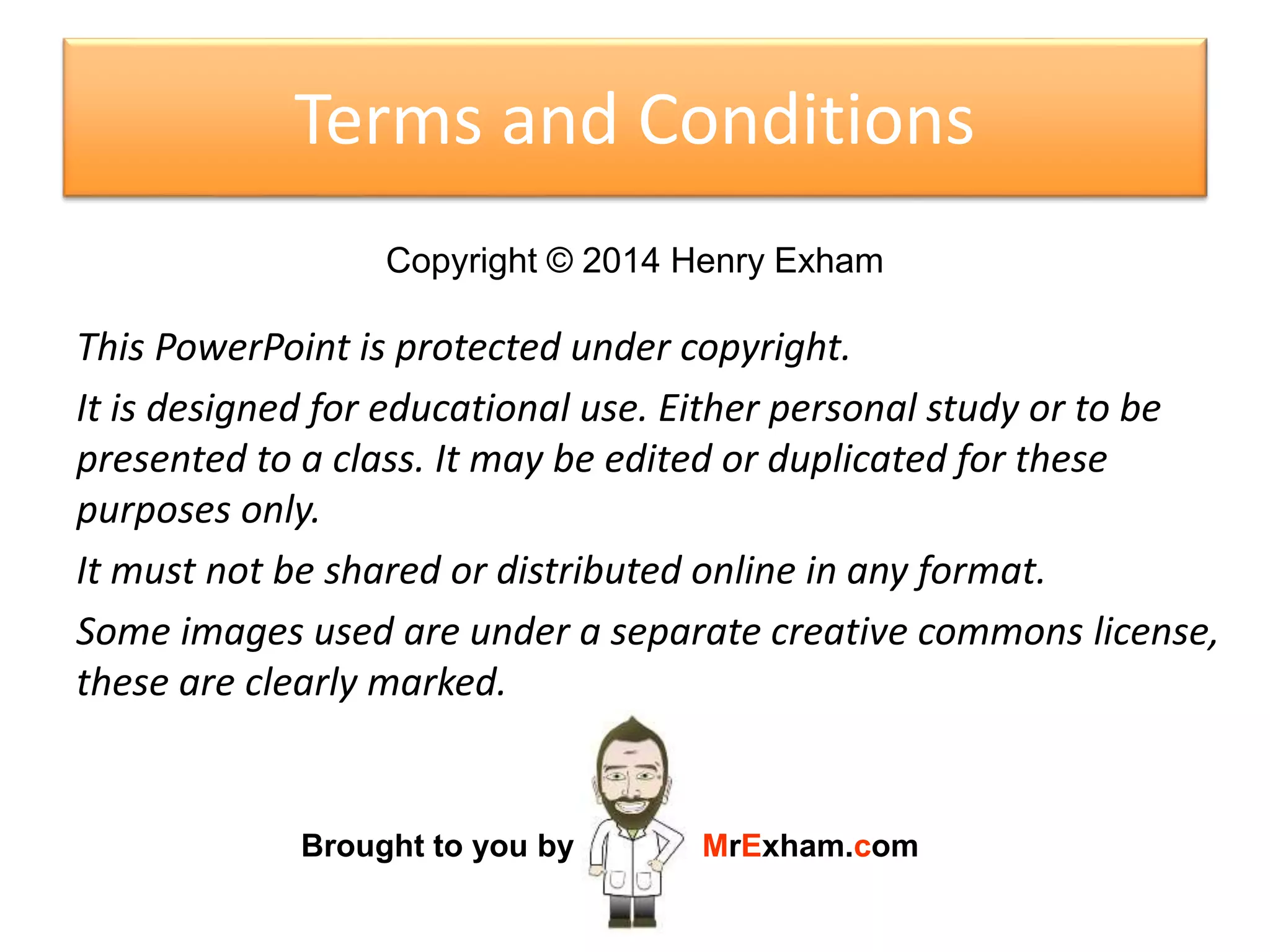 This PowerPoint is protected under copyright.
It is designed for educational use. Either personal study or to be
presented to a class. It may be edited or duplicated for these
purposes only.
It must not be shared or distributed online in any format.
Some images used are under a separate creative commons license,
these are clearly marked.
Copyright © 2017 Henry Exham
Brought to you by MrExham.com
TERMS AND CONDITIONS
16
 