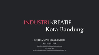 INDUSTRI KREATIF
Kota Bandung
MUHAMMAD RIZAL FAHMI
(143010173)
EMAIL: officialrizalfahmi(at)gmail.com
REPOSITORY:
https://mrfdoc.github.io/bandunginfashion.github.io
 