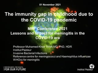 Professor Muhamed-Kheir TAHA MD, PhD, HDR
Institut Pasteur
Invasive Bacterial Infections
Reference centre for meningococci and Haemophilus influenzae
WHOcc for meningitis
MRF Conference 2021
Lessons and impact for meningitis in the
COVID-19 era
The immunity gap in childhood due to
the COVID-19 pandemic
01 November 2021
 
