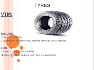 TYRES 
VTM: 
FEATURES 
Large tread blocks 
See through circumferential grooves and wide lateral grooves 
BENEFITS 
Superior tyre life and durability 
Excellent traction and grip in dry and wet conditions 
 