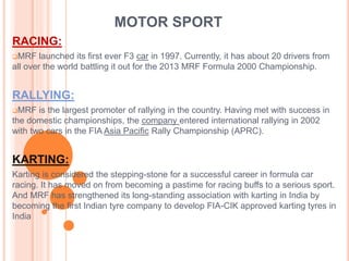 MOTOR SPORT 
RACING: 
MRF launched its first ever F3 car in 1997. Currently, it has about 20 drivers from 
all over the world battling it out for the 2013 MRF Formula 2000 Championship. 
RALLYING: 
MRF is the largest promoter of rallying in the country. Having met with success in 
the domestic championships, the company entered international rallying in 2002 
with two cars in the FIA Asia Pacific Rally Championship (APRC). 
KARTING: 
Karting is considered the stepping-stone for a successful career in formula car 
racing. It has moved on from becoming a pastime for racing buffs to a serious sport. 
And MRF has strengthened its long-standing association with karting in India by 
becoming the first Indian tyre company to develop FIA-CIK approved karting tyres in 
India 
 