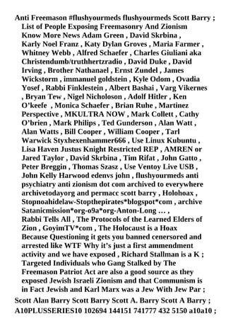 List of People Exposing Freemasonry And Zionism
Know More News Adam Green , David Skrbina ,
Karly Noel Franz , Katy Dylan Groves , Maria Farmer ,
Whitney Webb , Alfred Schaefer , Charles Giuliani aka
Christendumb/truthhertzradio , David Duke , David
Irving , Brother Nathanael , Ernst Zundel , James
Wickstorm , immanuel goldstein , Kyle Odom , Ovadia
Yosef , Rabbi Finklestein , Albert Bashai , Varg Vikernes
, Bryan Tew , Nigel Nicholoson , Adolf Hitler , Ken
O’keefe , Monica Schaefer , Brian Ruhe , Martinez
Perspective , MKULTRA NOW , Mark Collett , Cathy
O’brien , Mark Philips , Ted Gunderson , Alan Watt ,
Alan Watts , Bill Cooper , William Cooper , Tarl
Warwick Styxhexenhammer666 , Use Linux Kubuntu ,
Lisa Haven Justus Knight Restricted REP , AMREN or
Jared Taylor , David Skrbina , Tim Rifat , John Gatto ,
Peter Breggin , Thomas Szasz , Use Ventoy Live USB ,
John Kelly Harwood edenvs john , flushyourmeds anti
psychiatry anti zionism dot com archived to everywhere
archivetodayorg and permacc scott barry , Holohoax ,
Stopnoahidelaw-Stopthepirates*blogspot*com , archive
Satanicmission*org-o9a*org-Anton-Long … ,
Rabbi Tells All , The Protocols of the Learned Elders of
Zion , GoyimTV*com , The Holocaust is a Hoax
Because Questioning it gets you banned cenersored and
arrested like WTF Why it’s just a first ammendment
activity and we have exposed , Richard Stallman is a K ;
Targeted Individuals who Gang Stalked by The
Freemason Patriot Act are also a good source as they
exposed Jewish Israeli Zionism and that Communism is
in Fact Jewish and Karl Marx was a Jew With Jew Par ;
Anti Freemason #flushyourmeds flushyourmeds Scott Barry ;
Scott Alan Barry Scott Barry Scott A. Barry Scott A Barry ;
A10PLUSSERIES10 102694 144151 741777 432 5150 a10a10 ;
 