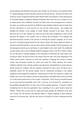 2
loyalty glimpse the fulfilment of his pure soul. Finally, He will remain as the spiritual father
of English language in basic education curricula to the present day. And also the history will
testify his works of education and the nation Mister Falah is the professor, imam and preacher
of Al-Nafati Masjid in Andalusia Mustafa Al-Kasabi, born in the old city of Tripoli, he was
an orphan parent since childhood, raised by his eldest sister who encouraged him to continue
his study, was neither prevented by his difficult living standard condition and nor learnt from
the best universities in Cairo however he was one the Libyan person who studied and
attended the Masters at the college of Leeds, Britain, returned to the home. After the
discovery the oil in the Alsonosi era, where he gave him many temptations to take several
positions the highest in the country, but he refused and forwarded to his teaching and
educational mission, because of his priority to learning the English Language. As he wrote
the series of English language books for the Libyan schools. His dream taught all Libyans at
all levels and build English to increase their culture and the breadth of their perceptions. He
first designed curricula series and books to teach English in the Arab world. He established
several schools such as the Al Qasabi English Language Centre in the New Tripoli College.
He was the dean of foreign language at the Secretariat of Education He spent many years
writing his books. He did not receive any money from the state even at the beginning of the
1980s country made a decision to cancel the teaching of language this period in Libyan
schools and universities burned his works and wasted his efforts. Because the country
suffered a political crisis with this injustice and oppression, demanded him to teach and gave
private lessons for students. This the situation continued for many years. His house was a
charitable society for the poverty people, and he volunteered according to the request
neighbours and managed the masjid for a limited period of time. He remained a simple, and
humble man who loved religion, education and goodness and helped others until last breath
of his life and he passed away in the seventh of December 2018, leaving a beautiful imprint
in our souls cannot be forgettable, and we lift our hat up to me because He reminded us of
the gratitude and appreciation of a man how lived an upright reputation. It injustice without
mentioning him for the next generations have reminding to be a good memory about his
lifetime Which may not give him his right and loyalty glimpse the fulfilment of his pure
soul. Finally, He will remain as the spiritual father of English language in basic education
curricula to the present day. And also the history will testify his works of education and the
nation.
 