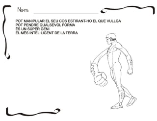 NomNom
POT MANIPULAR EL SEU COS ESTIRANT-HO EL QUE VULLGA
POT PENDRE QUALSEVOL FORMA
ÉS UN SÚPER GENI
EL MÉS INTEL·LIGENT DE LA TERRA
POT MANIPULAR EL SEU COS ESTIRANT-HO EL QUE VULLGA
POT PENDRE QUALSEVOL FORMA
ÉS UN SÚPER GENI
EL MÉS INTEL·LIGENT DE LA TERRA
 