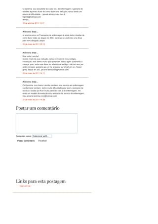Comentar como: Selecionar perfil...
Postar comentário Visualizar
Criar um link
Oi Leninha, sou estudante do curso téc. de enfermagem e gostaria de
receber algumas dicas de como fazer uma evolução, estou tendo um
pouco de dificuldade... grande abraço meu msn é:
ltgbmb@hotmail.com
abraço...
16 de abril de 2011 12:17
Anônimo disse...
oi leninha estou no7ºsemestre de enfermagem é ainda tenho duvidas de
como fazer todas as etapas do SAE, será que vc pode dar uma força
para mim,obrigada ,beijos
22 de maio de 2011 20:13
Anônimo disse...
Boa tarde Leninha!
Gostei muito da sua evolução, estou no ínicio do meu estágio,
introdução, mas tenho muito que apreender, estou agora quebrando a
cabeça, pois, tenho que fazer um relatório de estágio, não sei nem por
onde começar, gostaria que vc me enviasse por email um ex:, ficarei
grata, beijos de Jaci. jaciaracabral2009@hotmail.com
25 de maio de 2011 14:11
Anônimo disse...
Olá Leninha, me chamo Leninha tambem, sou tecnica em enfermagem
e enfermeira tambem, tenho muita dificuldade para fazer a evolução de
tecnico e acaba por ficar muito parecido com a de enfermagem, me
envia um modelo de evolução e/ou anotação de tecnico de enfermagem,
meu email é:leninha.mmr@hotmail.com
27 de maio de 2011 14:38
Postar um comentário
Links para esta postagem
 