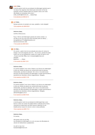 ander disse...
oi leninha gostei muito de sua anotaçao de enfermagem gostaria que vc
me desse mais algumas dicas faseis para memorizar na hora da
anotação comecei trabalhar agora em hospital e estou com muita
dificuldades em anotações,meu email é
ander_serafim@hotmail.com......beijosamiga
2 de setembro de 2009 22:14
yuri disse...
Sempre procurei um exemplo com esse, parabéns, muito obrigada!
18 de setembro de 2009 09:04
Anônimo disse...
Leninha é Dezzzzzzzz
Faço o Técnico de Enfermagem gostaria de manter contato c vc
me add no seu msn sinto que nossa amizade pode ser valiosa.....
drycagirlfashyon777enf@windowslive.com
bjosssssssssssssss adry
17 de outubro de 2009 06:04
sisi disse...
Oii Leninha , gostei muito de sua evolução pois estou em campo de
estagio e isso está pegando para mim... Sou tecnica ,gostaria de poder
contar com as sua experiências e ajuda se vc puder me add no msn
..Ficarei muito feliz !!!Meu msn é macaesilva@hotmail.com
Obrigada ..
Beijossss.........Silvani
21 de outubro de 2009 12:33
Anônimo disse...
Oi Leninha tudobem? meu nome é Aldine e sou técnica em enfermagem
e amei seu método de passar seu conhecimento para as pessoas
interessadas, que Deus te abençõe. Tem como vc me enviar esses
assuntos por favor:Assistência de enfermagem e saúde transmissiveis,e
assistência em disturbios crônicos degenerativos. Obrigada.
5 de novembro de 2009 17:58
Anônimo disse...
Oi Leninha tudobem? meu nome é Aldine e sou técnica em enfermagem
e amei seu método de passar seu conhecimento para as pessoas
interessadas, que Deus te abençõe. Tem como vc me enviar esses
assuntos por favor:Assistência de enfermagem e saúde transmissiveis,e
assistência em disturbios crônicos degenerativos. Obrigada.
aldineshirley@bol.com.br
5 de novembro de 2009 18:00
Anônimo disse...
oi leninha,gostei muito da sua evolução de enfermagem,faço curso
técnico e estou em campo de estágio.Adorei a evolução pois já estou
colocando em prática.bjus que Deus possa te abençoar no seu
trabalho,temos coisas em comum o amor a nossa profissão.
18 de novembro de 2009 17:41
Anônimo disse...
Oi Leninha,
olha gostei muito do seu blog.
sou estudante de enfermagem e to com um pouco de dificuldade em
calculo de medicamento e gotejamento.
me add no meu msn:
luanavieira2@hotmail.com
 