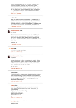 evolução de uma anotação, cabe aos enfermeiros juntamento com a
educação continuada a aperfeiçoar seus profissionais, e nós da
enfermagem sabemos que a realidade não é essa, na prática, mas
devemos fazer a diferença e começar a mudar essa visão que muitos ai
fora tem sobre o nosso esforço. Sou enfermeira de um hospital público
e lá já conseguimos mudanças...só precisa humanismo,iniciativa e
força de vontade.
30 de abril de 2010 20:55
Anônimo disse...
Oii eu tava dando uma lida no seu blog e adorei o material postado. Eu
gostaria que você se tivesse como me passase algo sobre anotaçao de
curativo eu sou estudante do tec. de enfermagem e esta meio
complicado essa parte de anotaçao, principalmente de curativo se poder
me ajudar me manda pelo email. jessicacristinah_tinha@yahoo.com
6 de maio de 2010 21:29
Leninha/baianinha disse...
Olá Jessica!
Não estou conseguindo passar para seu e-mail pois estar dando erro.
Gostaria que você fosse na postagem de Março lá tem o Manual de
Técnica em Enfermagem que vai lhe ajudar bastante. Nesse manual
tem tudo que o Técnico precisa. Fico grata por sua participação aqui no
nosso blog.
Sem mais, bjs
7 de maio de 2010 13:16
RICKY disse...
preciso de um exemplo de evoluçao
12 de maio de 2010 14:52
Leninha/baianinha disse...
Para Ricky!
Obrigado por participar do blog e em resposta a sua pergunta, se você
for na minha postagem de Março você encotrará o Manual de Técnica
em Enfermagem e lá você terá exemplo de evolução, como também
existe outro tópico com exemplo de evolução.
Um forte abraço
12 de maio de 2010 22:53
Anônimo disse...
oi Leninha,estou como muita dificuldade de fazer evoluçao de enf.desde
visitei seu blog que eu li seu material gostei muito,gostaria que vc me
orienta-se mais.Gostaria ficar mantendo contato com vc pelo meu email
laurinei.maciel@hotmail.com Deus te abençoe e que vc continue
passando as sua experiencias.
24 de maio de 2010 19:39
cristine disse...
poxa muito obrigada por essa ajuda .. sua evoluçao vai me ajudar
muito.. pois sou tecnica mas to com um pouko de dificuldade no
quesito evolluçao..
obrigada pela juda atravez do seu blog
vc pode me add no seu msn
para trocarmos informaçoes??
chris.tinha@hotmail.com
bj
27 de maio de 2010 14:56
Neuza Maria disse...
OI BOA NOITE!!!
 