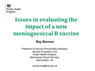 Issues in evaluating the
impact of a new
meningococcal B vaccine
Ray Borrow
Professor of Vaccine Preventable Diseases,
Vaccine Evaluation Unit,
Public Health England,
Manchester Royal Infirmary,
Manchester, UK
ray.borrow@phe.gov.uk
 