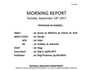 dr. Febri
MORNING REPORT
Tuesday, September 18th 2017
INTERNAL MEDICINE DEPARTMENT
MEDICAL FACULTY BRAWIJAYA UNIVERSITY | Dr. SAIFUL ANWAR GENERAL HOSPITAL
PHYSICIAN IN CHARGE :
JAGA I : dr. Arum, dr. Rokhma, dr. Fatoni, dr. Yudi
JAGA II CVCU : dr. Handy
HCU : dr. Febri
ER : dr. Fadhila, dr. Rahmad
Chief : dr. Regy
Consultant : dr. Didi C, SpPD-KPTI
Fasilitator : dr. Bogi Pratomo, Sp.PD-KGEH
 