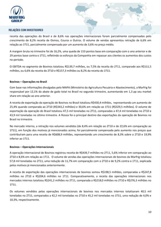 receita das operações do Brasil e de 8,6% nas operações internacionais foram parcialmente compensadas pelo
crescimento de 8,2% receita de Ovinos, Couros e Outros. O volume de vendas apresentou retração de 6,6% em
relação ao 1T11, parcialmente compensada por um aumento de 3,6% no preço médio.

A margem bruta no trimestre foi de 16,2%, uma queda de 153 pontos base em comparação com o ano anterior e de
29 pontos base contra o 1T11, refletindo os esforços da Companhia em repassar aos clientes os aumentos dos custos
no período.

O EBITDA no segmento de Bovinos totalizou R$139,7 milhões, ou 7,5% da receita do 2T11, comparado aos R$111,5
milhões, ou 6,6% da receita do 2T10 e R$157,3 milhões ou 8,2% da receita do 1T11.


Bovinos – Operações no Brasil
Com base nas informações divulgadas pelo MAPA (Ministério da Agricultura Pecuária e Abastecimento), a Marfrig foi
responsável por 12,1% do abate de gado total no Brasil no segundo trimestre, aumentando em 1,3 pp seu market
share em relação ao ano anterior.

A receita de exportação da operação de Bovinos no Brasil totalizou R$430,4 milhões, representando um aumento de
25,4% quando comparada ao 2T10 (R$343,2 milhões) e 30,6% em relação ao 1T11 (R$329,5 milhões). O volume de
exportação da operação do Brasil totalizou 47,5 mil toneladas no 2T11, comparadas a 47,4 mil toneladas no 2T10 e
43,9 mil toneladas no último trimestre. A Rússia foi o principal destino das exportações da operação de Bovinos no
Brasil no trimestre.

No mercado interno, a retração nos volumes vendidos (de 8,4% em relação ao 2T10 e de 22,6% em comparação ao
1T11), em função dos motivos já mencionados acima, foi parcialmente compensada pelo aumento nos preços que
contribuíram para uma receita de R$608,9 milhões, representando um crescimento de 8,3% sobre o 2T10 e 19,9%
inferior ao 1T11.

Bovinos – Operações Internacionais
A operação internacional de Bovinos registrou receita de R$439,7 milhões no 2T11, 5,6% inferior em comparação ao
2T10 e 8,6% em relação ao 1T11. O volume de vendas das operações internacionais de bovinos da Marfrig totalizou
57,8 mil toneladas no 2T11, uma redução de 11,7% em comparação com o 2T10 e de 9,2% contra o 1T11, explicada
pelos motivos já mencionados anteriormente.

A receita de exportação das operações internacionais de bovinos somou R$198,5 milhões, comparadas a R$247,8
milhões no 2T10 e R$204,6 milhões no 1T11. Comparativamente, a receita das operações internacionais nos
mercados internos totalizou R$241,2 milhões no 2T11, comparada a R$218,0 milhões no 2T10 e R$276,3 milhões no
1T11.

Os volumes vendidos pelas operações internacionais de bovinos nos mercados internos totalizaram 40,5 mil
toneladas no 2T11, comparados a 42,2 mil toneladas no 2T10 e 45,2 mil toneladas no 1T11, uma redução de 4,0% e
10,3%, respectivamente.



                                                                                                               10
 