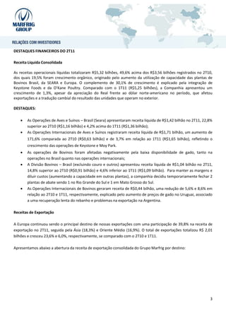 DESTAQUES FINANCEIROS DO 2T11

Receita Líquida Consolidada

As receitas operacionais líquidas totalizaram R$5,32 bilhões, 49,6% acima dos R$3,56 bilhões registrados no 2T10,
dos quais 19,5% foram crescimento orgânico, originado pelo aumento da utilização de capacidade das plantas de
Bovinos Brasil, da SEARA e Europa. O complemento de 30,1% de crescimento é explicado pela integração de
Keystone Foods e da O’Kane Poultry. Comparado com o 1T11 (R$5,25 bilhões), a Companhia apresentou um
crescimento de 1,3%, apesar da apreciação do Real frente ao dólar norte-americano no período, que afetou
exportações e a tradução cambial do resultado das unidades que operam no exterior.

DESTAQUES:

      As Operações de Aves e Suínos – Brasil (Seara) apresentaram receita líquida de R$1,42 bilhão no 2T11, 22,8%
       superior ao 2T10 (R$1,16 bilhão) e 4,2% acima do 1T11 (R$1,36 bilhão);
      As Operações Internacionais de Aves e Suínos registraram receita líquida de R$1,71 bilhão, um aumento de
       171,6% comparada ao 2T10 (R$0,63 bilhão) e de 3,7% em relação ao 1T11 (R$1,65 bilhão), refletindo o
       crescimento das operações de Keystone e Moy Park.
      As operações de Bovinos foram afetadas negativamente pela baixa disponibilidade de gado, tanto na
       operações no Brasil quanto nas operações internacionais;
      A Divisão Bovinos – Brasil (excluindo couro e outros) apresentou receita líquida de R$1,04 bilhão no 2T11,
       14,8% superior ao 2T10 (R$0,91 bilhão) e 4,6% inferior ao 1T11 (R$1,09 bilhão). Para manter as margens e
       diluir custos (aumentando a capacidade em outras plantas), a companhia decidiu temporariamente fechar 2
       plantas de abate sendo 1 no Rio Grande do Sul e 1 em Mato Grosso do Sul.
      As Operações Internacionais de Bovinos geraram receita de R$0,44 bilhão, uma redução de 5,6% e 8,6% em
       relação ao 2T10 e 1T11, respectivamente, explicado pelo aumento de preços de gado no Uruguai, associado
       a uma recuperação lenta do rebanho e problemas na exportação na Argentina.

Receitas de Exportação

A Europa continuou sendo o principal destino de nossas exportações com uma participação de 39,8% na receita de
exportação no 2T11, seguida pela Ásia (18,3%) e Oriente Médio (16,9%). O total de exportações totalizou R$ 2,01
bilhões e cresceu 23,6% e 6,0%, respectivamente, se comparado com o 2T10 e 1T11.

Apresentamos abaixo a abertura da receita de exportação consolidada do Grupo Marfrig por destino:




                                                                                                                3
 