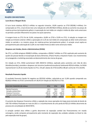 Lucro Bruto e Margem Bruta

O lucro bruto totalizou R$712,3 milhões no segundo trimestre, 19,0% superior ao 2T10 (R$598,3 milhões). Em
comparação ao 1T11, o lucro bruto teve uma redução de 2,3% (R$728,8 milhões), devido ao aumento nos preços de
matérias-primas (principalmente grãos) e à apreciação do real médio em relação à média do dólar norte-americano
no período e pressão inflacionária nos países nos quais operamos.

A margem bruta no 2T11 foi de 13,4%, comparada a 16,8% no 2T10 e 13,9% no 1T11. A redução na margem em
relação ao trimestre anterior reflete a apreciação em 2,1% do real médio em comparação ao dólar norte-americano
médio no período e os maiores preços de matérias-primas (principalmente grãos). A variação anual explica-se
principalmente pela valorização de 11,0% no real médio frente ao dólar norte-americano médio.

Despesas com Vendas, Gerais e Administrativas (DVGA)

No 2T11, as DVGA atingiram R$600,9 milhões, comparadas a R$456,7 milhões no 2T10, explicado pelo aumento do
quadro de pessoal devido à incorporação da Seara Alimentos, O’Kane Poultry e Keystone Foods e aos investimentos
em propaganda e marketing associados ao desenvolvimento das marcas do grupo.

Em relação ao 1T11, DVGA aumentaram 9,8% (R$547,0 milhões), explicado pelos aumentos com mão de obra
(dissídios/acordos), provisões e despesas com terceiros (auditoria/consultoria) totalizando R$53,8 milhões. As DVGA
representaram 11,3% da receita líquida no 2T11, 155 pb’s abaixo do 2T10 (12,8%) e 88 pb’s acima do 1T11 (10,4%).


Resultado Financeiro Líquido

O resultado financeiro líquido foi negativo em R$229,8 milhões, reduzindo-se em 11,8% quando comparado aos
R$260,6 milhões no 2T10 e aumentando em 28,5% em relação aos R$178,9 no 1T10.

                                                                                            Var.           Var.
RESULTADO FINANCEIRO (R$ milhões)                          2T11       1T11       2T10
                                                                                         2T11 x 1T11    2T11 x 2T10
 Receita Financeira                                         64,3      143,9       25,9         -55,3%         148,3%
 Variação cambial Ativa                                    137,4       93,1       13,5          47,7%         919,1%
 Despesas Financeiras                                    (392,4)    (370,6)    (206,3)           5,9%           90,2%
 Variação cambial Passiva                                 (39,2)     (45,2)     (93,7)         -13,3%          -58,1%
TOTAL                                                    (229,8)   (178,9)    (260,6)          28,5%         -11,8%

O aumento das Despesas Financeiras reflete a captação das novas operações de longo prazo (emissão de bonds de
USD 750 milhões) finalizada em maio de 2011 e o reconhecimento de uma perda de R$11,0 milhões decorrente do
processo de consolidação do NOVO REFIS.

A variação cambial ativa reflete o ganho decorrente da exposição cambial dos financiamentos em moeda
estrangeira, sendo composto principalmente pelo montante de exposição das unidades sediadas no Brasil (e não
pela exposição total do grupo).


                                                                                                                   5
 