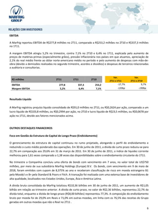 EBITDA

A Marfrig reportou EBITDA de R$277,8 milhões no 2T11, comparado a R$253,2 milhões no 2T10 e R$337,3 milhões
no 1T11.

A margem EBITDA atingiu 5,2% no trimestre, contra 7,1% no 2T10 e 6,4% no 1T11, explicada pelo aumento de
preços de matérias-primas (especialmente grãos), pressão inflacionária nos países em que atuamos, apreciação de
2,1% do real médio frente ao dólar norte-americano médio no período e pelo aumento de despesas com mão-de-
obra (devido a demissões realizadas no segundo trimestre, acordos e dissídios) e despesas de terceiros relacionadas
a auditoria e consultorias.


                                                                                     Var.              Var.
 R$ milhões                           2T11          1T11           2T10
                                                                                  2T11 x 1T11       2T11 x 2T10
 EBITDA                                  277,8          337,3         253,2              -17,7%              9,7%
 Margem EBITDA                            5,2%           6,4%          7,1%              -120bp            -190bp



Resultado Líquido

A Marfrig registrou prejuízo líquido consolidado de R$91,0 milhões no 2T11, ou R$0,2624 por ação, comparado a um
lucro líquido de R$103,8 milhões, ou R$0,2994 por ação, no 2T10 e lucro líquido de R$23,5 milhões, ou R$0,0678 por
ação no 1T11, devido aos fatores mencionados acima.



OUTROS DESTAQUES FINANCEIROS

Foco em Gestão da Estrutura de Capital de Longo Prazo (Endividamento)

O gerenciamento da estrutura de capital continuou no rumo projetado, alongando o perfil do endividamento e
reduzindo o custo médio ponderado das operações. Em 30 de junho de 2011, a dívida de curto prazo reduziu-se para
22,7% em comparação aos 29,6% em 31 de março de 2011. Em 30 de junho de 2011, o índice de liquidez corrente
melhorou para 1,61 vezes comparado a 1,38 vezes das disponibilidades sobre o endividamento circulante do 1T11.

No trimestre a Companhia concluiu uma oferta de bonds com vencimento em 7 anos, no valor total de US$750
milhões, por meio de sua subsidiária Marfrig Holdings (Europe) B.V. Os bonds, com vencimento em 9 de maio de
2018, foram emitidos com cupom de 8,375% ao ano e receberam classificação de risco em moeda estrangeira B1
pela Moody’s e B+ pela Standard & Poors e Fitch. A transação foi realizada com uma extensa base de investidores de
alta qualidade, localizados nos Estados Unidos, Europa, Ásia e América Latina.

A dívida bruta consolidada da Marfrig totalizou R$10,36 bilhões em 30 de junho de 2011, um aumento de R$1,05
bilhão em relação ao trimestre anterior. A dívida de curto prazo, no valor de R$2,36 bilhões, representou 22,7% da
dívida total, enquanto a dívida de longo prazo (R$8,00 bilhões) representou 77,3%. A composição do endividamento
bruto por moeda foi de 29,0% em Reais e 71,0% em outras moedas, em linha com os 76,5% das receitas do Grupo
geradas em outras moedas que não o Real no 2T11 .

                                                                                                                    6
 
