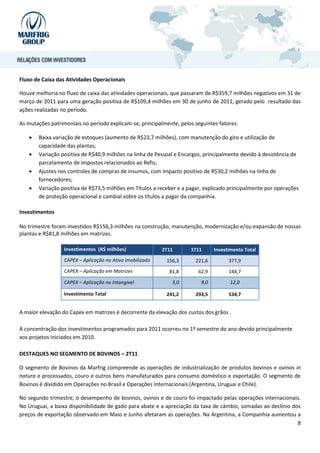 Fluxo de Caixa das Atividades Operacionais

Houve melhoria no fluxo de caixa das atividades operacionais, que passaram de R$359,7 milhões negativos em 31 de
março de 2011 para uma geração positiva de R$109,4 milhões em 30 de junho de 2011, gerado pelo resultado das
ações realizadas no período.

As mutações patrimoniais no período explicam-se, principalmente, pelos seguintes fatores:

      Baixa variação de estoques (aumento de R$23,7 milhões), com manutenção do giro e utilização de
       capacidade das plantas;
      Variação positiva de R$40,9 milhões na linha de Pessoal e Encargos, principalmente devido à desistência de
       parcelamento de impostos relacionados ao Refis;
      Ajustes nos controles de compras de insumos, com impacto positivo de R$30,2 milhões na linha de
       fornecedores;
      Variação positiva de R$73,5 milhões em Títulos a receber e a pagar, explicado principalmente por operações
       de proteção operacional e cambial sobre os títulos a pagar da companhia.

Investimentos

No trimestre foram investidos R$156,3 milhões na construção, manutenção, modernização e/ou expansão de nossas
plantas e R$81,8 milhões em matrizes.

                  Investimentos (R$ milhões)               2T11      1T11       Investimento Total
                  CAPEX – Aplicação no Ativo imobilizado    156,3      221,6          377,9
                  CAPEX – Aplicação em Matrizes              81,8       62,9          144,7

                  CAPEX – Aplicação no Intangível             3,0         9,0         12,0

                  Investimento Total                        241,2      293,5          534,7


A maior elevação do Capex em matrizes é decorrente da elevação dos custos dos grãos .

A concentração dos investimentos programados para 2011 ocorreu no 1º semestre do ano devido principalmente
aos projetos iniciados em 2010.

DESTAQUES NO SEGMENTO DE BOVINOS – 2T11

O segmento de Bovinos da Marfrig compreende as operações de industrialização de produtos bovinos e ovinos in
natura e processados, couro e outros bens manufaturados para consumo doméstico e exportação. O segmento de
Bovinos é dividido em Operações no Brasil e Operações Internacionais (Argentina, Uruguai e Chile).

No segundo trimestre, o desempenho de bovinos, ovinos e de couro foi impactado pelas operações internacionais.
No Uruguai, a baixa disponibilidade de gado para abate e a apreciação da taxa de câmbio, somadas ao declínio dos
preços de exportação observado em Maio e Junho afetaram as operações. Na Argentina, a Companhia aumentou a
                                                                                                               8
 