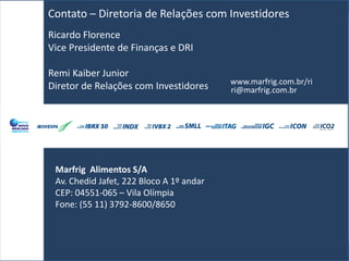Contato – Diretoria de Relações com Investidores
Ricardo Florence
Vice Presidente de Finanças e DRI

Remi Kaiber Junior
                                          www.marfrig.com.br/ri
Diretor de Relações com Investidores      ri@marfrig.com.br




 Marfrig Alimentos S/A
 Av. Chedid Jafet, 222 Bloco A 1º andar
 CEP: 04551-065 – Vila Olímpia
 Fone: (55 11) 3792-8600/8650
 