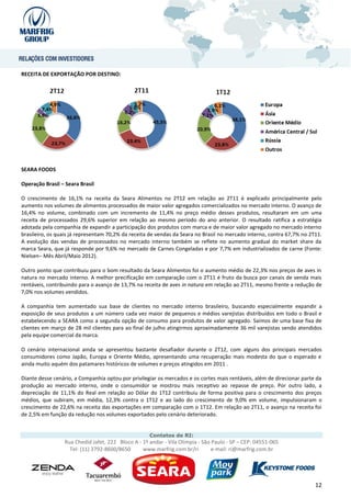 RECEITA DE EXPORTAÇÃO POR DESTINO:




SEARA FOODS

Operação Brasil – Seara Brasil

O crescimento de 16,1% na receita da Seara Alimentos no 2T12 em relação ao 2T11 é explicado principalmente pelo
aumento nos volumes de alimentos processados de maior valor agregados comercializados no mercado interno. O avanço de
16,4% no volume, combinado com um incremento de 11,4% no preço médio desses produtos, resultaram em um uma
receita de processados 29,6% superior em relação ao mesmo período do ano anterior. O resultado ratifica a estratégia
adotada pela companhia de expandir a participação dos produtos com marca e de maior valor agregado no mercado interno
brasileiro, os quais já representam 70,2% da receita de vendas da Seara no Brasil no mercado interno, contra 67,7% no 2T11.
A evolução das vendas de processados no mercado interno também se reflete no aumento gradual do market share da
marca Seara, que já responde por 9,6% no mercado de Carnes Congeladas e por 7,7% em industrializados de carne (Fonte:
Nielsen– Mês Abril/Maio 2012).

Outro ponto que contribuiu para o bom resultado da Seara Alimentos foi o aumento médio de 22,3% nos preços de aves in
natura no mercado interno. A melhor precificação em comparação com o 2T11 é fruto da busca por canais de venda mais
rentáveis, contribuindo para o avanço de 13,7% na receita de aves in natura em relação ao 2T11, mesmo frente a redução de
7,0% nos volumes vendidos.

A companhia tem aumentado sua base de clientes no mercado interno brasileiro, buscando especialmente expandir a
exposição de seus produtos a um número cada vez maior de pequenos e médios varejistas distribuídos em todo o Brasil e
estabelecendo a SEARA como a segunda opção de consumo para produtos de valor agregado. Saímos de uma base fixa de
clientes em março de 28 mil clientes para ao final de julho atingirmos aproximadamente 36 mil varejistas sendo atendidos
pela equipe comercial da marca.

O cenário internacional ainda se apresentou bastante desafiador durante o 2T12, com alguns dos principais mercados
consumidores como Japão, Europa e Oriente Médio, apresentando uma recuperação mais modesta do que o esperado e
ainda muito aquém dos patamares históricos de volumes e preços atingidos em 2011 .

Diante desse cenário, a Companhia optou por privilegiar os mercados e os cortes mais rentáveis, além de direcionar parte da
produção ao mercado interno, onde o consumidor se mostrou mais receptivo ao repasse de preço. Por outro lado, a
depreciação de 11,1% do Real em relação ao Dólar do 1T12 contribuiu de forma positiva para o crescimento dos preços
médios, que subiram, em média, 12,3% contra o 1T12 e ao lado do crescimento de 9,0% em volume, impulsionaram o
crescimento de 22,6% na receita das exportações em comparação com o 1T12. Em relação ao 2T11, o avanço na receita foi
de 2,5% em função da redução nos volumes exportados pelo cenário deteriorado.


                                                    Contatos de RI:
                 Rua Chedid Jafet, 222 Bloco A - 1º andar - Vila Olímpia - São Paulo - SP – CEP: 04551-065
                   Tel: (11) 3792-8600/8650      www.marfrig.com.br/ri         e-mail: ri@marfrig.com.br




                                                                                                                        12
 