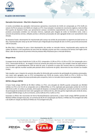 Operações Internacionais – Moy Park e Keystone Foods

A receita consolidada das operações internacionais apresentou crescimento de 22,6% em comparação ao 1T12 (5,0% em
volume 16,7% em preços) e de 30,6% em relação ao 2T11. Essa evolução é resultado do crescimento orgânico, tanto da Moy
Park quanto da Keystone Foods, que apresentaram avanços consistentes especialmente nos volumes e nos preços dos
produtos processados vendidos nos mercados internos, explicado pela chegada do verão no hemisfério norte, onde o
consumo de proteínas animais, refeições prontas e alimentos processados de valor agregado tende a ser sazonalmente mais
elevado.

Na Keystone Foods o desempenho foi impulsionado pelo avanço nas vendas de processados no segmento de food service na
Ásia, impulsionado pelo ramp-up da Joint Venture para integralização da produção de aves na China, que já está processando
130 mil aves/dia.

Na Moy Park, o destaque foi para o bom desempenho das vendas no mercado interno, impulsionado pelos eventos do
Jubileu da Rainha e com lançamento da nova linha de refeições prontas que leva a assinatura do famoso chef Inglês Jamie
Oliver, além do lançamento da primeira linha de produtos Moy Park/Seara para o mercado Britânico.


Margem Bruta

A margem bruta da Seara Foods foi de 11,3% no 2T12, comparada a 11,9% no 2T11 e 12,3% no 1T12. Em comparação com o
2T11, a diminuição de 60 p.b. de margem é fruto do aumento dos preços de insumos, que compõe a base da ração animal e
correspondem a, aproximadamente, 65% do total de custo. O aumento no preço dos insumos deve-se, principalmente, a
crise no setor agrícola mundial causado pela possível oferta insuficiente de grãos, decorrente da seca recorde nos Estados
Unidos.

Vale ressaltar, que o impacto do aumento dos grãos foi diminuído pelo aumento de participação de produtos processados,
com maior valor agregado, que no 2T12 correspondiam por 59,3% da receita, contra 50,4% no 2T11 e 55,9% no 1T12,
juntamente com o repasse de preços praticados pela companhia, tanto no mercado interno quanto nas exportações.

EBITDA e Margem EBITDA

A Seara Foods atingiu EBITDA de R$ 440,2 milhões no 2T12, uma elevação de 218,9% quando comparado aos R$138,0
milhões no 2T11 e de 111,1% se comparado com os 208,6milhões no 1T12, explicado pela apreciação cambial de 11,1% do
USD frente ao R$ em ambos os períodos, diminuição de despesas e consequente diluição por aumento de vendas e aumento
da participação de produtos de maior valor agregado com melhora de mix, além dos ganhos registrados pela venda de ativos.
A margem EBITDA atingiu 11,2% no trimestre, contra 4,0% do 2T11 e 6,0% no 1T12.
Excluindo os efeitos não recorrentes de Outras Receitas/Despesas operacionais, a Seara Foods atingiu EBITDA ajustado de
R$239,0 milhões (margem de 6,1%), um aumento de 58,1% em comparação aos R$151,1 milhões do 2T11 (margem de 4,4%)
e de 10,8% em relação aos R$215,8 milhões do 1T12 (margem de 6,2%).




                                                    Contatos de RI:
                 Rua Chedid Jafet, 222 Bloco A - 1º andar - Vila Olímpia - São Paulo - SP – CEP: 04551-065
                   Tel: (11) 3792-8600/8650      www.marfrig.com.br/ri         e-mail: ri@marfrig.com.br




                                                                                                                       13
 