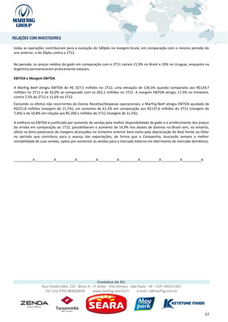 todas as operações contribuíram para a evolução de 540pbs na margem bruta, em comparação com o mesmo período do
ano anterior, e de 20pbs contra o 1T12.


No período, os preços médios do gado em comparação com o 2T11 caíram 21,9% no Brasil e 10% no Uruguai, enquanto na
Argentina permaneceram praticamente estáveis.

EBITDA e Margem EBITDA

A Marfrig Beef atingiu EBITDA de R$ 327,5 milhões no 2T12, uma elevação de 134,3% quando comparado aos R$139,7
milhões no 2T11 e de 62,0% se comparado com os 202,1 milhões no 1T12. A margem EBITDA atingiu 17,3% no trimestre,
contra 7,5% do 2T11 e 11,6% no 1T12.
Excluindo os efeitos não recorrentes de Outras Receitas/Despesas operacionais, a Marfrig Beef atingiu EBITDA ajustado de
R$221,8 milhões (margem de 11,7%), um aumento de 61,3% em comparação aos R$137,6 milhões do 2T11 (margem de
7,4%) e de 10,8% em relação aos R$ 200,1 milhões do 1T12 (margem de 11,5%).

A melhora no EBITDA é justificada por aumento de vendas pela melhor disponibilidade de gado e o arrefecimento dos preços
da arroba em comparação ao 1T12, possibilitaram o aumento de 14,9% nos abates de bovinos no Brasil sem, no entanto,
afetar os bons patamares de margens alcançados no trimestre anterior bem como pela depreciação do Real frente ao Dólar
no período que contribuiu para o avanço das exportações, de forma que a Companhia, buscando sempre a melhor
rentabilidade de suas vendas, optou por aumentar as vendas para o mercado externo em detrimento do mercado doméstico.



__________X__________X__________X__________X__________X__________X__________X__________X__________X




                                                    Contatos de RI:
                 Rua Chedid Jafet, 222 Bloco A - 1º andar - Vila Olímpia - São Paulo - SP – CEP: 04551-065
                   Tel: (11) 3792-8600/8650      www.marfrig.com.br/ri         e-mail: ri@marfrig.com.br




                                                                                                                     17
 