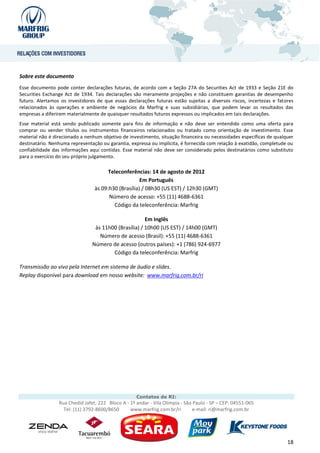 Sobre este documento
Esse documento pode conter declarações futuras, de acordo com a Seção 27A do Securities Act de 1933 e Seção 21E do
Securities Exchange Act de 1934. Tais declarações são meramente projeções e não constituem garantias de desempenho
futuro. Alertamos os investidores de que essas declarações futuras estão sujeitas a diversos riscos, incertezas e fatores
relacionados às operações e ambiente de negócios da Marfrig e suas subsidiárias, que podem levar os resultados das
empresas a diferirem materialmente de quaisquer resultados futuros expressos ou implicados em tais declarações.
Esse material está sendo publicado somente para fins de informação e não deve ser entendido como uma oferta para
comprar ou vender títulos ou instrumentos financeiros relacionados ou tratado como orientação de investimento. Esse
material não é direcionado a nenhum objetivo de investimento, situação financeira ou necessidades específicas de qualquer
destinatário. Nenhuma representação ou garantia, expressa ou implícita, é fornecida com relação à exatidão, completude ou
confiabilidade das informações aqui contidas. Esse material não deve ser considerado pelos destinatários como substituto
para o exercício do seu próprio julgamento.

                                       Teleconferências: 14 de agosto de 2012
                                                     Em Português
                                 às 09:h30 (Brasília) / 08h30 (US EST) / 12h30 (GMT)
                                       Número de acesso: +55 (11) 4688-6361
                                         Código da teleconferência: Marfrig

                                                       Em Inglês
                                 às 11h00 (Brasília) / 10h00 (US EST) / 14h00 (GMT)
                                   Número de acesso (Brasil): +55 (11) 4688-6361
                                Número de acesso (outros países): +1 (786) 924-6977
                                        Código da teleconferência: Marfrig

Transmissão ao vivo pela Internet em sistema de áudio e slides.
Replay disponível para download em nosso website: www.marfrig.com.br/ri




                                                    Contatos de RI:
                 Rua Chedid Jafet, 222 Bloco A - 1º andar - Vila Olímpia - São Paulo - SP – CEP: 04551-065
                   Tel: (11) 3792-8600/8650      www.marfrig.com.br/ri         e-mail: ri@marfrig.com.br




                                                                                                                      18
 