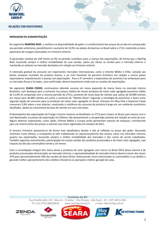 MENSAGEM DA ADMINISTRAÇÃO

No segmento MARFRIG BEEF, a melhora na disponibilidade de gado e o arrefecimento dos preços da arroba em comparação
aos períodos anteriores, possibilitaram o aumento de 14,9% nos abates de bovinos no Brasil sobre o 1T12, mantendo os bons
patamares de margens alcançados no trimestre anterior.

A apreciação cambial do USD frente ao R$ no período contribuiu para o avanço das exportações, de forma que a Marfrig
Beef, buscando sempre a melhor rentabilidade de suas vendas, optou por elevar as vendas para o mercado externo e
mantendo-as estáveis no mercado doméstico em relação ao trimestre anterior.

A retomada gradual do consumo em importantes mercados internacionais, como o Oriente Médio e Chile, somado aos
baixos estoques mundiais da proteína bovina, e ao ciclo favorável da pecuária brasileira em relação a outros países
exportadores impulsionaram o avanço nas exportações. Para o 2º semestre, a expectativa de aumento nos embarques para
os mercados Russo e Europeu, caso confirmada, deverá impulsionar ainda mais as receitas de exportações.

No segmento SEARA FOODS, continuamos obtendo sucesso em nossa expansão da marca Seara no mercado interno
Brasileiro, com destaque para o aumento nos preços médios de nossos produtos de maior valor agregado (aumento médio
de 11,4% se comparado com o mesmo período do 2T11), aumento de nossa base de clientes que saltou de 28.000 clientes
em março para 36.000 clientes em junho e aumento de “Market Share” seguindo a estratégia de posicionar a Seara como
segunda opção de consumo para os produtos de maior valor agregado no Brasil. Volumes em Moy Park e Keystone Foods
cresceram 5,9% sobre o ano anterior, mostrando a resiliência do consumo da proteína frango em um ambiente econômico
desafiador, aliado ao crescimento da base de clientes em seus mercados.

O desempenho das exportações de Frango e Suínos mostrou-se desafiador no 2T12 para a Seara no Brasil, pois mesmo com o
real depreciado, os preços de exportação em Dólares não apresentaram a recuperação prevista em relação ao início do ano.
Alguns destinos importantes, como Japão, Oriente Médio e Europa ainda apresentam excesso de estoques, contribuindo
para um retorno lento dos preços e volumes aos níveis registrados em meados de 2011.

O terceiro trimestre apresenta-se de forma mais desafiadora devido a alta já refletida no preço dos grãos. Buscando
minimizar esses efeitos, a Companhia já vem trabalhando no reposicionamento dos preços, tanto nos mercados internos
quanto nas exportações, buscando sempre a melhor rentabilidade dos mercados e dos canais de venda trabalhados.
Também seguimos aumentando a participação em nossas vendas dos produtos processados e de maior valor agregado, cujo
impacto da alta das commodities tende a ser menor.

Com a consolidação integral dos novos ativos e produtos de valor agregado com marca no Brasil (95% desse volume é de
produtos processados direcionados ao mercado interno), a representatividade do mercado interno deverá crescer dos atuais
37% para aproximadamente 50% das vendas da Seara Brasil, balanceando riscos relacionados às commodities e ao câmbio e
gerando melhor aproveitamento dos créditos tributários na operação e melhor geração de caixa.




                                                    Contatos de RI:
                 Rua Chedid Jafet, 222 Bloco A - 1º andar - Vila Olímpia - São Paulo - SP – CEP: 04551-065
                   Tel: (11) 3792-8600/8650      www.marfrig.com.br/ri         e-mail: ri@marfrig.com.br




                                                                                                                       2
 