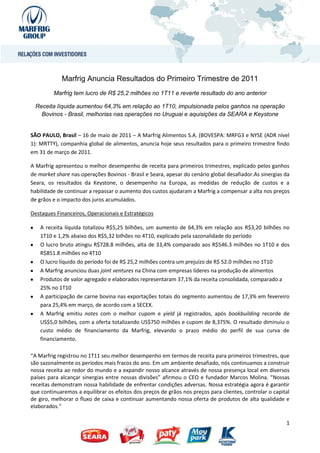Marfrig Anuncia Resultados do Primeiro Trimestre de 2011
         Marfrig tem lucro de R$ 25,2 milhões no 1T11 e reverte resultado do ano anterior

 Receita líquida aumentou 64,3% em relação ao 1T10, impulsionada pelos ganhos na operação
   Bovinos - Brasil, melhorias nas operações no Uruguai e aquisições da SEARA e Keystone


SÃO PAULO, Brasil – 16 de maio de 2011 – A Marfrig Alimentos S.A. (BOVESPA: MRFG3 e NYSE (ADR nível
1): MRTTY), companhia global de alimentos, anuncia hoje seus resultados para o primeiro trimestre findo
em 31 de março de 2011.

A Marfrig apresentou o melhor desempenho de receita para primeiros trimestres, explicado pelos ganhos
de market share nas operações Bovinos - Brasil e Seara, apesar do cenário global desafiador.As sinergias da
Seara, os resultados da Keystone, o desempenho na Europa, as medidas de redução de custos e a
habilidade de continuar a repassar o aumento dos custos ajudaram a Marfrig a compensar a alta nos preços
de grãos e o impacto dos juros acumulados.

Destaques Financeiros, Operacionais e Estratégicos

    A receita líquida totalizou R$5,25 bilhões, um aumento de 64,3% em relação aos R$3,20 bilhões no
    1T10 e 1,2% abaixo dos R$5,32 bilhões no 4T10, explicado pela sazonalidade do período
    O lucro bruto atingiu R$728.8 milhões, alta de 33,4% comparado aos R$546.3 milhões no 1T10 e dos
    R$851.8 milhões no 4T10
    O lucro líquido do período foi de R$ 25,2 milhões contra um prejuízo de R$ 52.0 milhões no 1T10
    A Marfrig anunciou duas joint ventures na China com empresas líderes na produção de alimentos
    Produtos de valor agregado e elaborados representaram 37,1% da receita consolidada, comparado a
    25% no 1T10
    A participação de carne bovina nas exportações totais do segmento aumentou de 17,3% em fevereiro
    para 25,4% em março, de acordo com a SECEX.
    A Marfrig emitiu notes com o melhor cupom e yield já registrados, após bookbuilding recorde de
    US$5,0 bilhões, com a oferta totalizando US$750 milhões e cupom de 8,375%. O resultado diminuiu o
    custo médio de financiamento da Marfrig, elevando o prazo médio do perfil de sua curva de
    financiamento.

“A Marfrig registrou no 1T11 seu melhor desempenho em termos de receita para primeiros trimestres, que
são sazonalmente os períodos mais fracos do ano. Em um ambiente desafiado, nós continuamos a construir
nossa receita ao redor do mundo e a expandir nosso alcance através de nossa presença local em diversos
países para alcançar sinergias entre nossas divisões” afirmou o CEO e fundador Marcos Molina. “Nossas
receitas demonstram nossa habilidade de enfrentar condições adversas. Nossa estratégia agora é garantir
que continuaremos a equilibrar os efeitos dos preços de grãos nos preços para clientes, controlar o capital
de giro, melhorar o fluxo de caixa e continuar aumentando nossa oferta de produtos de alta qualidade e
elaborados.”

                                                                                                         1
 