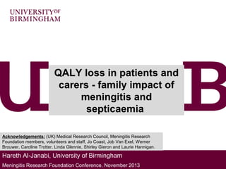 QALY loss in patients and
carers - family impact of
meningitis and
septicaemia
Acknowledgements: (UK) Medical Research Council, Meningitis Research
Foundation members, volunteers and staff, Jo Coast, Job Van Exel, Werner
Brouwer, Caroline Trotter, Linda Glennie, Shirley Gieron and Laurie Hannigan.

Hareth Al-Janabi, University of Birmingham
Meningitis Research Foundation Conference, November 2013

 