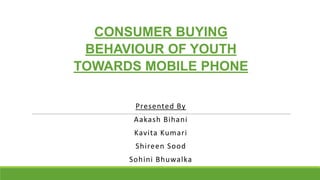 CONSUMER BUYING
BEHAVIOUR OF YOUTH
TOWARDS MOBILE PHONE
Presented By

Aakash Bihani
Kavita Kumari
Shireen Sood

Sohini Bhu...