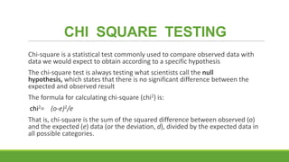 CHI SQUARE TESTING
Chi-square is a statistical test commonly used to compare observed data with
data we would expect to obtain according to a specific hypothesis
The chi-square test is always testing what scientists call the null
hypothesis, which states that there is no significant difference between the
expected and observed result

The formula for calculating chi-square (chi2) is:
chi2= (o-e)2/e
That is, chi-square is the sum of the squared difference between observed (o)
and the expected (e) data (or the deviation, d), divided by the expected data in
all possible categories.

 