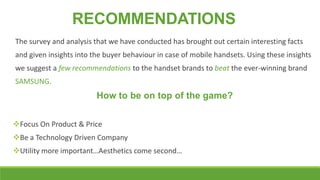 RECOMMENDATIONS
The survey and analysis that we have conducted has brought out certain interesting facts
and given insights into the buyer behaviour in case of mobile handsets. Using these insights
we suggest a few recommendations to the handset brands to beat the ever-winning brand
SAMSUNG.

How to be on top of the game?
Focus On Product & Price
Be a Technology Driven Company
Utility more important…Aesthetics come second…

 