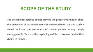 SCOPE OF THE STUDY
The available researches do not provide the proper information about

the behaviour of customers towards mobile phones. So this study is
aimed to know the awareness of mobile phones among people
among people. To study the psychology of the customers behind their
choice of mobiles.

 