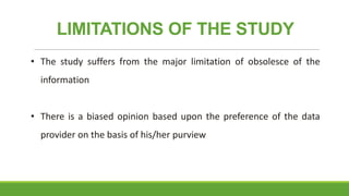 LIMITATIONS OF THE STUDY
• The study suffers from the major limitation of obsolesce of the
information
• There is a biased opinion based upon the preference of the data

provider on the basis of his/her purview

 