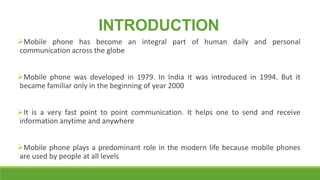 INTRODUCTION
Mobile phone has become an integral part of human daily and personal
communication across the globe
Mobile phone was developed in 1979. In India it was introduced in 1994. But it
became familiar only in the beginning of year 2000
It is a very fast point to point communication. It helps one to send and receive
information anytime and anywhere
Mobile phone plays a predominant role in the modern life because mobile phones
are used by people at all levels

 
