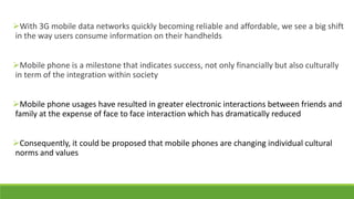 With 3G mobile data networks quickly becoming reliable and affordable, we see a big shift
in the way users consume information on their handhelds
Mobile phone is a milestone that indicates success, not only financially but also culturally
in term of the integration within society

Mobile phone usages have resulted in greater electronic interactions between friends and
family at the expense of face to face interaction which has dramatically reduced
Consequently, it could be proposed that mobile phones are changing individual cultural
norms and values

 
