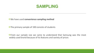 SAMPLING
We have used convenience sampling method
The primary sample of 100 consists of students
From our sample size we came to understand that Samsung was the most
widely used brand because of its features and variety of prices

 