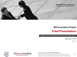 BEP481B Project Management
                                                 KAIST Business Economics 2007 Fall




                                         MR Innovation Project
                                     Final Presentation
     Yoo Min Joo/ Kim Dong Hyun/ Yang Yeon Hee/ Cho Hae Lin

                                                                        December 4th 2007
                                                                                           Ver.1.0




Climax consulting INTERNATIONAL
© Climax consulting 2007. Contains confidential and/or proprietary information to             1
Climax consulting and its affiliated companies which shall not be used, disclosed or
reproduced in any format without Climax’s prior written permission. All rights reserved.
 