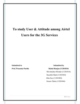 To study User & Attitude among Airtel
           Users for the 3G Services




Submitted to                        Submitted by
Prof. Prasanta Parida         Rahul Ranjan (11201034)
                            Shivshankar Biradar (11201014)
                            Kaushik Shah (11201024)
                           Alka Soy (11201004)
                            Sourav Datta (11201044)




                                                   1|Page
 