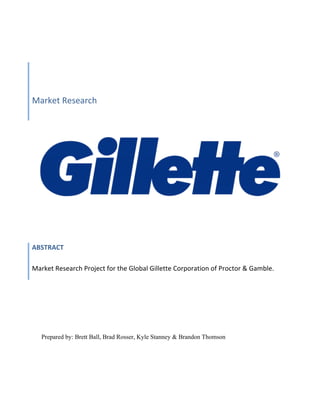Market 
Research 
Authors: 
Brett 
Ball, 
Brad 
Rosser, 
Kyle 
Stanney, 
Brandon 
Thomson 
ABSTRACT 
Market 
Research 
Project 
for 
the 
Global 
Gillette 
Corporation 
of 
Proctor 
& 
Gamble. 
Prepared by: Brett Ball, Brad Rosser, Kyle Stanney & Brandon Thomson 
 
