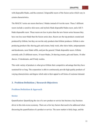 [GILLETTE] 
11 
11 
with disposable blades, and the common 2 disposable razors of the fusion series which vary in 
certain characteristics. 
The MACH 3 series are razors that have 3 blades instead of 4 on the razor. These 3 different 
razors include a sensitive skin razor, and stylistic blade disposable blades razor, and a full 3- 
blade disposable razor. These razors are less in price than the new fusion series because they 
have one less razor blade than the fusion series does. Razors are the top products created and 
produced by Gillette, but they are not the only products that Gillette produces. Gillette is also 
producing products like shaving gels and creams, body wash, after shave balm, antiperspirants 
and deodorants, razor blade refills, and just the general 2 blade disposable razors. Gillette 
currently sells 23 different razors, 10 razor blades, 24 shaving creams, gels and foams, 10 after 
shaves, 13 deodorants, and 8 body washes. 
This wide variety of products is what gives Gillette their competitive advantage that they have 
sustained for so long. The corporation is able to continuously provide high quality products of 
varying characteristics and degree which aids in their appeal to all forms of customer demand. 
3. Problem 
Definition 
/ 
Research 
Objectives 
Problem 
Definition 
& 
Approach 
Market 
Quantification: Quantifying the size of a new product or service has become a key business 
driver in this risk-averse economy. There are a few key factors that need to be addressed when 
discussing the quantification of a product or service. The razor market is fairly large, and the 
 