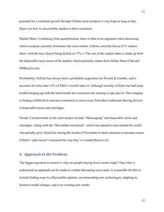 12 
12 
potential for a continual growth through Gillette razor products is very high as long as they 
figure out how to successfully market to their consumers. 
Market Share: Continuing from quantification, there is little to no argument when discussing 
which company currently dominates the razor market. Gillette currently has an 81% market 
share, with the next closest being Schick at 17%.vi The rest of the market share is made up from 
the disposable razor sector of the market, which primarily comes from Dollar Share Club and 
800Razors.com. 
Profitability: Gillette has always been a profitable acquisition for Procter & Gamble, and it 
accounts for more than 14% of P&G’s overall sales.vii Although recently, Gillette has had some 
trouble keeping up with the latest trends the consumers are starting to take part in. The company 
is finding it difficult to convince customers to move away from their traditional shaving devices 
to disposable razors and cartridges. 
Trends: Current trends in the razor market include “Manscaping” and disposable razors and 
cartridges. Along with the “Movember movement”, which has spread to men around the world 
who proudly grow facial hair during the month of November to draw attention to prostate cancer, 
Gillette’s sales haven’t increased the way they’ve wanted them to.viii 
4. Approach 
to 
the 
Problem 
The biggest question to answer is why are people buying fewer razors today? Once that is 
understood an approach can be made to combat decreasing razor sales. It is possible for this to 
include finding ways to affect public opinion, recommending new technologies, adapting to 
business model changes, and even creating new trends. 
 