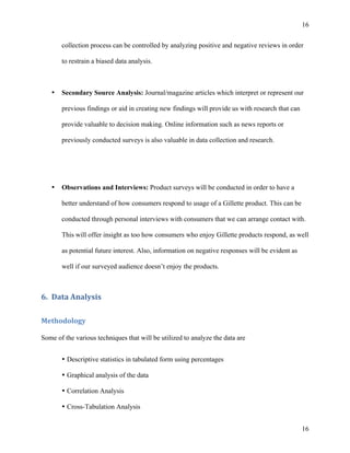 16 
collection process can be controlled by analyzing positive and negative reviews in order 
to restrain a biased data analysis. 
• Secondary Source Analysis: Journal/magazine articles which interpret or represent our 
16 
previous findings or aid in creating new findings will provide us with research that can 
provide valuable to decision making. Online information such as news reports or 
previously conducted surveys is also valuable in data collection and research. 
• Observations and Interviews: Product surveys will be conducted in order to have a 
better understand of how consumers respond to usage of a Gillette product. This can be 
conducted through personal interviews with consumers that we can arrange contact with. 
This will offer insight as too how consumers who enjoy Gillette products respond, as well 
as potential future interest. Also, information on negative responses will be evident as 
well if our surveyed audience doesn’t enjoy the products. 
6. Data 
Analysis 
Methodology 
Some of the various techniques that will be utilized to analyze the data are 
• Descriptive statistics in tabulated form using percentages 
• Graphical analysis of the data 
• Correlation Analysis 
• Cross-Tabulation Analysis 
 