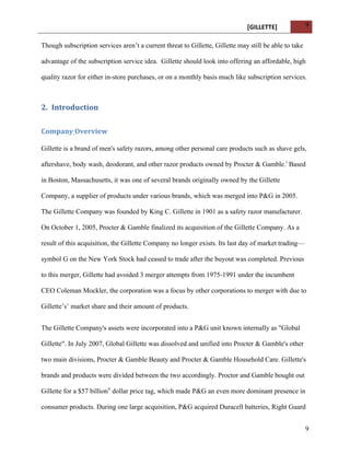 [GILLETTE] 
9 
Though subscription services aren’t a current threat to Gillette, Gillette may still be able to take 
advantage of the subscription service idea. Gillette should look into offering an affordable, high 
quality razor for either in-store purchases, or on a monthly basis much like subscription services. 
9 
2. Introduction 
Company 
Overview 
Gillette is a brand of men's safety razors, among other personal care products such as shave gels, 
aftershave, body wash, deodorant, and other razor products owned by Procter & Gamble.i Based 
in Boston, Massachusetts, it was one of several brands originally owned by the Gillette 
Company, a supplier of products under various brands, which was merged into P&G in 2005. 
The Gillette Company was founded by King C. Gillette in 1901 as a safety razor manufacturer. 
On October 1, 2005, Procter & Gamble finalized its acquisition of the Gillette Company. As a 
result of this acquisition, the Gillette Company no longer exists. Its last day of market trading— 
symbol G on the New York Stock had ceased to trade after the buyout was completed. Previous 
to this merger, Gillette had avoided 3 merger attempts from 1975-1991 under the incumbent 
CEO Coleman Mockler, the corporation was a focus by other corporations to merger with due to 
Gillette’s’ market share and their amount of products. 
The Gillette Company's assets were incorporated into a P&G unit known internally as "Global 
Gillette". In July 2007, Global Gillette was dissolved and unified into Procter & Gamble's other 
two main divisions, Procter & Gamble Beauty and Procter & Gamble Household Care. Gillette's 
brands and products were divided between the two accordingly. Proctor and Gamble bought out 
Gillette for a $57 billionii dollar price tag, which made P&G an even more dominant presence in 
consumer products. During one large acquisition, P&G acquired Duracell batteries, Right Guard 
 